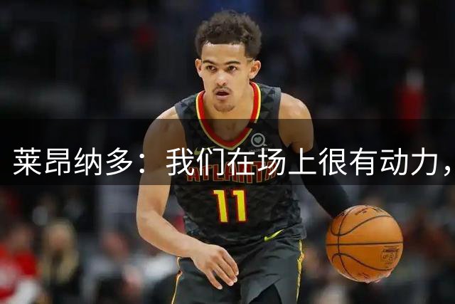 莱昂纳多：我们在场上很有动力，展现了团队力量